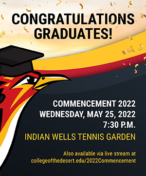Congratulations Graduates! Commencement 2022. Wednesday, May 25, 2022 at 7:30pm at the Indian Wells Tennis Gardens. Will also be available via live stream at collegeofthedesert.edu/2022Commencement.