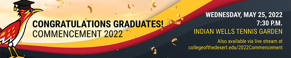 Congratulations Graduates! Commencement 2022. Wednesday, May 25, 2022 at 7:30pm at the Indian Wells Tennis Gardens. Will also be available via live stream at collegeofthedesert.edu/2022Commencement.